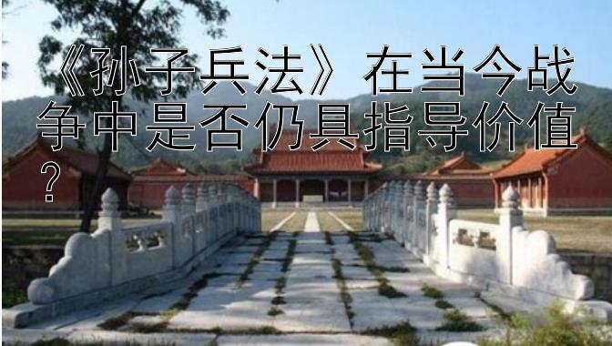 《孙子兵法》在当今战争中是否仍具指导价值？