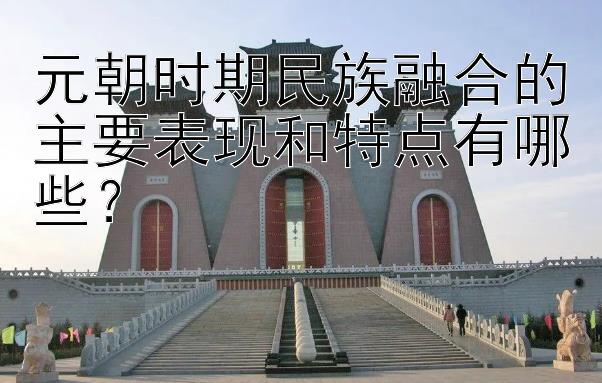 元朝时期民族融合的主要表现和特点有哪些？