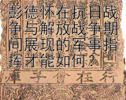 彭德怀在抗日战争与解放战争期间展现的军事指挥才能如何？