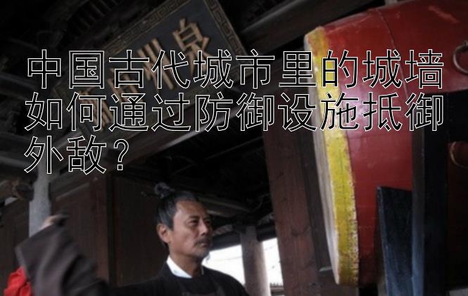 中国古代城市里的城墙如何通过防御设施抵御外敌？